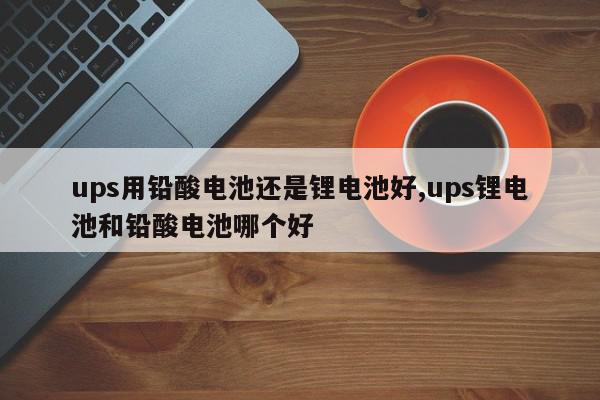 ups用铅酸电池还是锂电池好,ups锂电池和铅酸电池哪个好