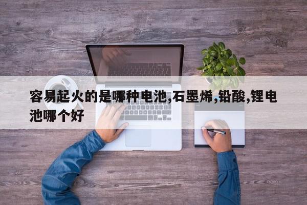 容易起火的是哪种电池,石墨烯,铅酸,锂电池哪个好