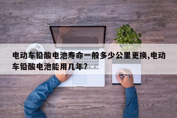 电动车铅酸电池寿命一般多少公里更换,电动车铅酸电池能用几年?